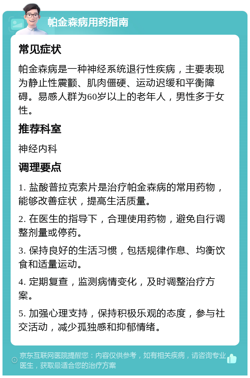 帕金森病用药指南 常见症状 帕金森病是一种神经系统退行性疾病，主要表现为静止性震颤、肌肉僵硬、运动迟缓和平衡障碍。易感人群为60岁以上的老年人，男性多于女性。 推荐科室 神经内科 调理要点 1. 盐酸普拉克索片是治疗帕金森病的常用药物，能够改善症状，提高生活质量。 2. 在医生的指导下，合理使用药物，避免自行调整剂量或停药。 3. 保持良好的生活习惯，包括规律作息、均衡饮食和适量运动。 4. 定期复查，监测病情变化，及时调整治疗方案。 5. 加强心理支持，保持积极乐观的态度，参与社交活动，减少孤独感和抑郁情绪。