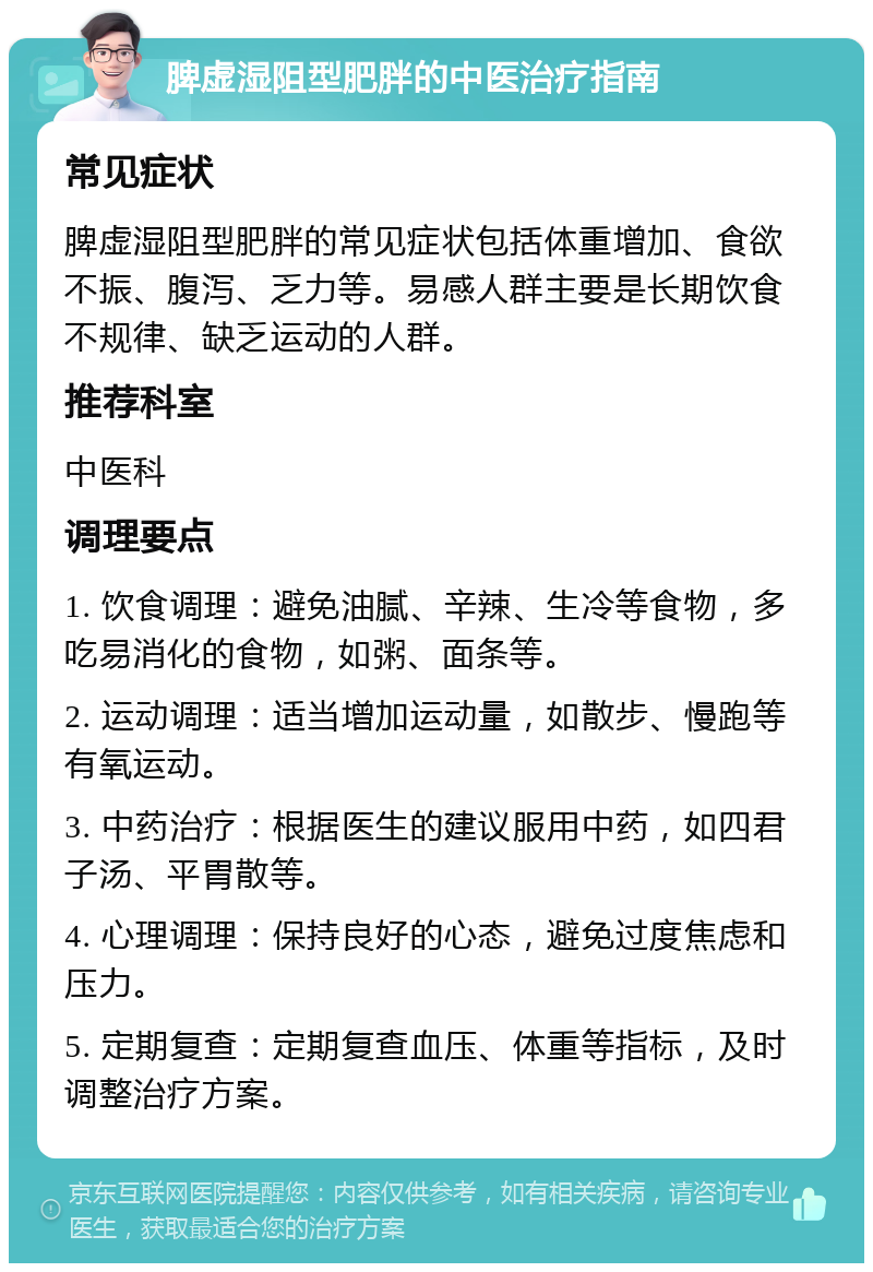 脾虚湿阻型肥胖的中医治疗指南 常见症状 脾虚湿阻型肥胖的常见症状包括体重增加、食欲不振、腹泻、乏力等。易感人群主要是长期饮食不规律、缺乏运动的人群。 推荐科室 中医科 调理要点 1. 饮食调理：避免油腻、辛辣、生冷等食物，多吃易消化的食物，如粥、面条等。 2. 运动调理：适当增加运动量，如散步、慢跑等有氧运动。 3. 中药治疗：根据医生的建议服用中药，如四君子汤、平胃散等。 4. 心理调理：保持良好的心态，避免过度焦虑和压力。 5. 定期复查：定期复查血压、体重等指标，及时调整治疗方案。