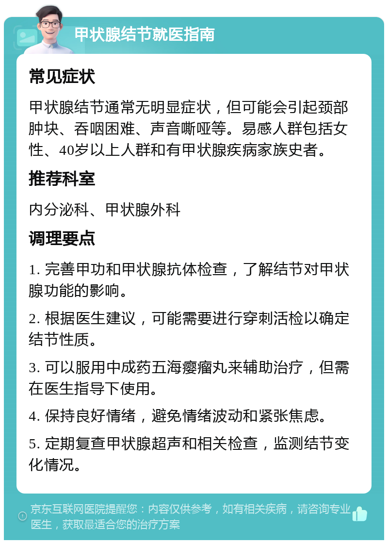 甲状腺结节就医指南 常见症状 甲状腺结节通常无明显症状，但可能会引起颈部肿块、吞咽困难、声音嘶哑等。易感人群包括女性、40岁以上人群和有甲状腺疾病家族史者。 推荐科室 内分泌科、甲状腺外科 调理要点 1. 完善甲功和甲状腺抗体检查，了解结节对甲状腺功能的影响。 2. 根据医生建议，可能需要进行穿刺活检以确定结节性质。 3. 可以服用中成药五海瘿瘤丸来辅助治疗，但需在医生指导下使用。 4. 保持良好情绪，避免情绪波动和紧张焦虑。 5. 定期复查甲状腺超声和相关检查，监测结节变化情况。