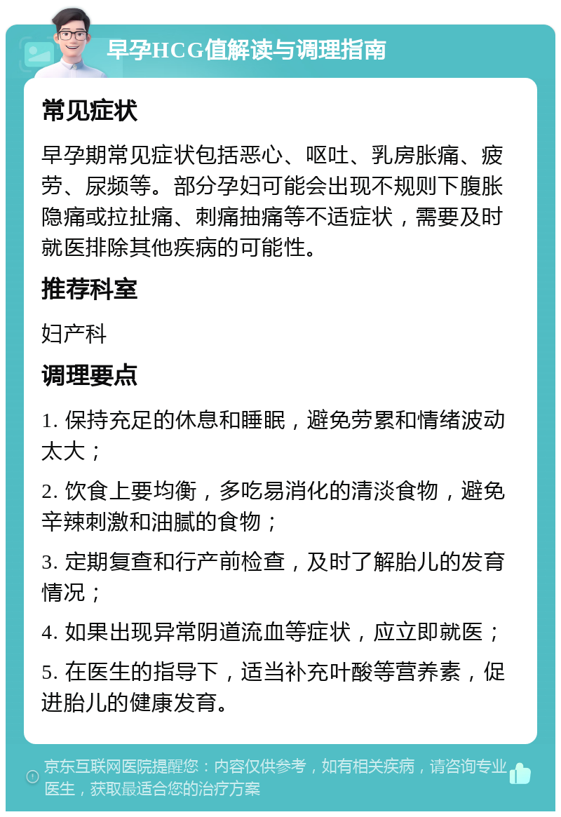 早孕HCG值解读与调理指南 常见症状 早孕期常见症状包括恶心、呕吐、乳房胀痛、疲劳、尿频等。部分孕妇可能会出现不规则下腹胀隐痛或拉扯痛、刺痛抽痛等不适症状，需要及时就医排除其他疾病的可能性。 推荐科室 妇产科 调理要点 1. 保持充足的休息和睡眠，避免劳累和情绪波动太大； 2. 饮食上要均衡，多吃易消化的清淡食物，避免辛辣刺激和油腻的食物； 3. 定期复查和行产前检查，及时了解胎儿的发育情况； 4. 如果出现异常阴道流血等症状，应立即就医； 5. 在医生的指导下，适当补充叶酸等营养素，促进胎儿的健康发育。