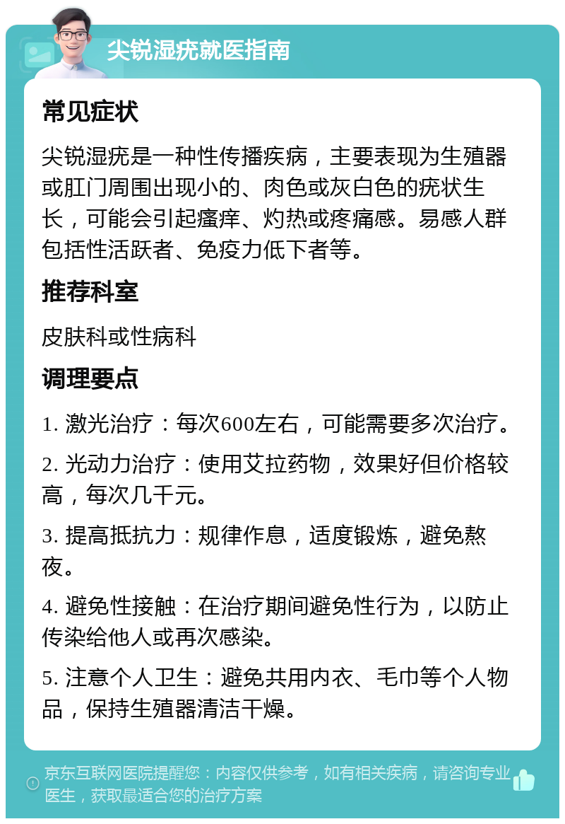 尖锐湿疣就医指南 常见症状 尖锐湿疣是一种性传播疾病，主要表现为生殖器或肛门周围出现小的、肉色或灰白色的疣状生长，可能会引起瘙痒、灼热或疼痛感。易感人群包括性活跃者、免疫力低下者等。 推荐科室 皮肤科或性病科 调理要点 1. 激光治疗：每次600左右，可能需要多次治疗。 2. 光动力治疗：使用艾拉药物，效果好但价格较高，每次几千元。 3. 提高抵抗力：规律作息，适度锻炼，避免熬夜。 4. 避免性接触：在治疗期间避免性行为，以防止传染给他人或再次感染。 5. 注意个人卫生：避免共用内衣、毛巾等个人物品，保持生殖器清洁干燥。