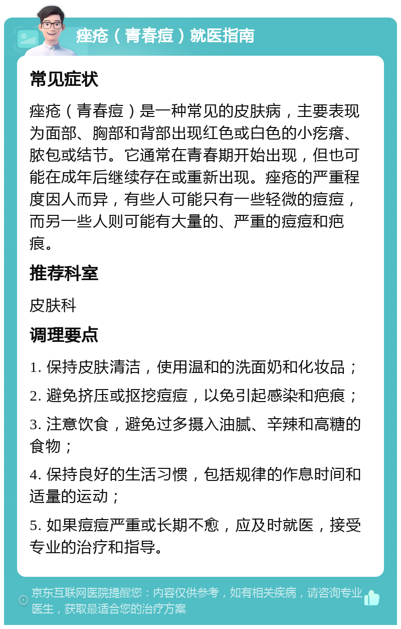 痤疮（青春痘）就医指南 常见症状 痤疮（青春痘）是一种常见的皮肤病，主要表现为面部、胸部和背部出现红色或白色的小疙瘩、脓包或结节。它通常在青春期开始出现，但也可能在成年后继续存在或重新出现。痤疮的严重程度因人而异，有些人可能只有一些轻微的痘痘，而另一些人则可能有大量的、严重的痘痘和疤痕。 推荐科室 皮肤科 调理要点 1. 保持皮肤清洁，使用温和的洗面奶和化妆品； 2. 避免挤压或抠挖痘痘，以免引起感染和疤痕； 3. 注意饮食，避免过多摄入油腻、辛辣和高糖的食物； 4. 保持良好的生活习惯，包括规律的作息时间和适量的运动； 5. 如果痘痘严重或长期不愈，应及时就医，接受专业的治疗和指导。