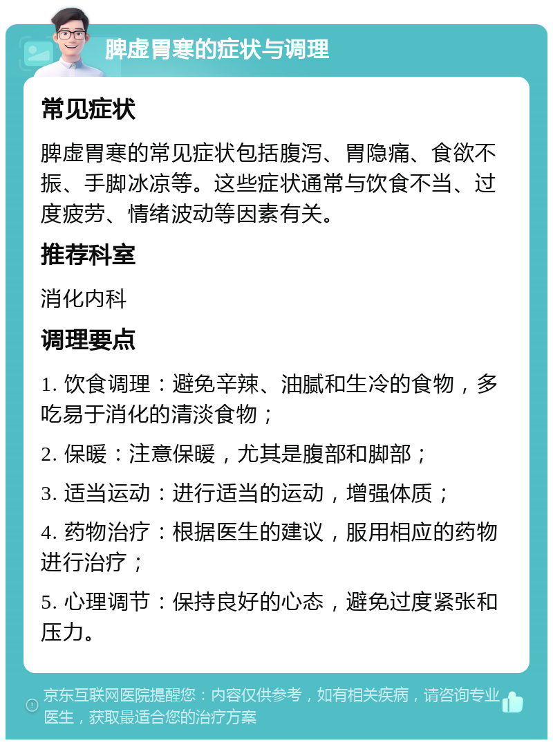 脾虚胃寒的症状与调理 常见症状 脾虚胃寒的常见症状包括腹泻、胃隐痛、食欲不振、手脚冰凉等。这些症状通常与饮食不当、过度疲劳、情绪波动等因素有关。 推荐科室 消化内科 调理要点 1. 饮食调理：避免辛辣、油腻和生冷的食物，多吃易于消化的清淡食物； 2. 保暖：注意保暖，尤其是腹部和脚部； 3. 适当运动：进行适当的运动，增强体质； 4. 药物治疗：根据医生的建议，服用相应的药物进行治疗； 5. 心理调节：保持良好的心态，避免过度紧张和压力。