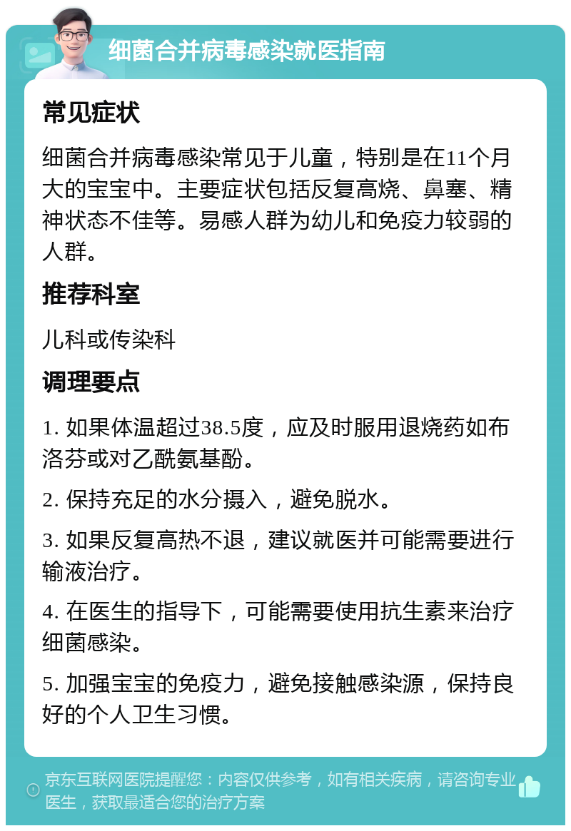 细菌合并病毒感染就医指南 常见症状 细菌合并病毒感染常见于儿童，特别是在11个月大的宝宝中。主要症状包括反复高烧、鼻塞、精神状态不佳等。易感人群为幼儿和免疫力较弱的人群。 推荐科室 儿科或传染科 调理要点 1. 如果体温超过38.5度，应及时服用退烧药如布洛芬或对乙酰氨基酚。 2. 保持充足的水分摄入，避免脱水。 3. 如果反复高热不退，建议就医并可能需要进行输液治疗。 4. 在医生的指导下，可能需要使用抗生素来治疗细菌感染。 5. 加强宝宝的免疫力，避免接触感染源，保持良好的个人卫生习惯。