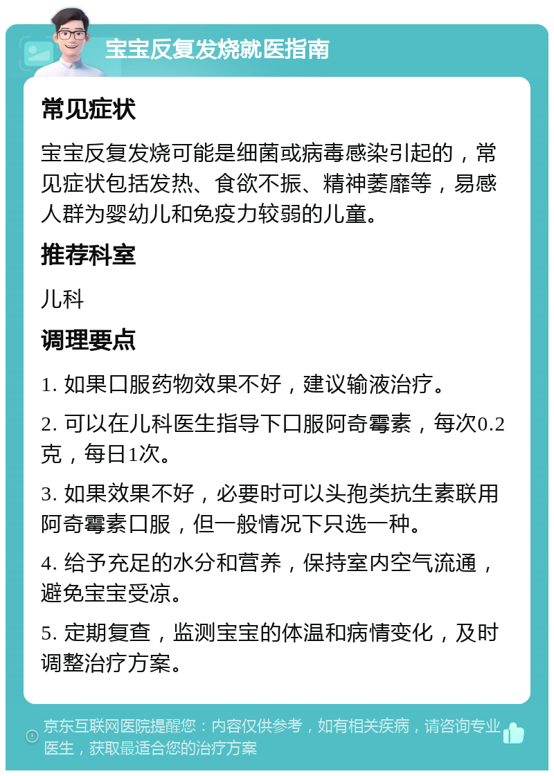 宝宝反复发烧就医指南 常见症状 宝宝反复发烧可能是细菌或病毒感染引起的，常见症状包括发热、食欲不振、精神萎靡等，易感人群为婴幼儿和免疫力较弱的儿童。 推荐科室 儿科 调理要点 1. 如果口服药物效果不好，建议输液治疗。 2. 可以在儿科医生指导下口服阿奇霉素，每次0.2克，每日1次。 3. 如果效果不好，必要时可以头孢类抗生素联用阿奇霉素口服，但一般情况下只选一种。 4. 给予充足的水分和营养，保持室内空气流通，避免宝宝受凉。 5. 定期复查，监测宝宝的体温和病情变化，及时调整治疗方案。