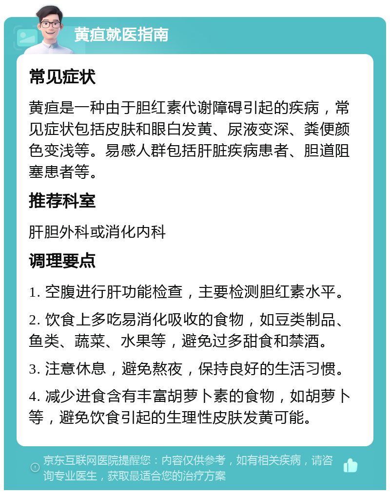 黄疸就医指南 常见症状 黄疸是一种由于胆红素代谢障碍引起的疾病，常见症状包括皮肤和眼白发黄、尿液变深、粪便颜色变浅等。易感人群包括肝脏疾病患者、胆道阻塞患者等。 推荐科室 肝胆外科或消化内科 调理要点 1. 空腹进行肝功能检查，主要检测胆红素水平。 2. 饮食上多吃易消化吸收的食物，如豆类制品、鱼类、蔬菜、水果等，避免过多甜食和禁酒。 3. 注意休息，避免熬夜，保持良好的生活习惯。 4. 减少进食含有丰富胡萝卜素的食物，如胡萝卜等，避免饮食引起的生理性皮肤发黄可能。