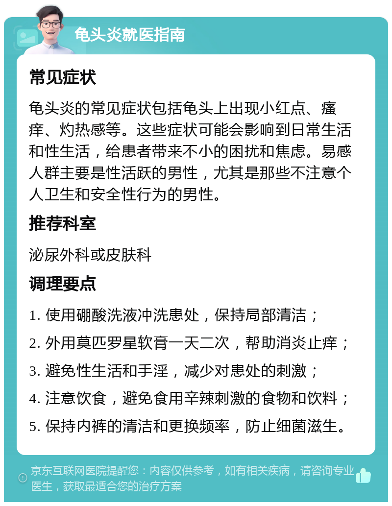 龟头炎就医指南 常见症状 龟头炎的常见症状包括龟头上出现小红点、瘙痒、灼热感等。这些症状可能会影响到日常生活和性生活，给患者带来不小的困扰和焦虑。易感人群主要是性活跃的男性，尤其是那些不注意个人卫生和安全性行为的男性。 推荐科室 泌尿外科或皮肤科 调理要点 1. 使用硼酸洗液冲洗患处，保持局部清洁； 2. 外用莫匹罗星软膏一天二次，帮助消炎止痒； 3. 避免性生活和手淫，减少对患处的刺激； 4. 注意饮食，避免食用辛辣刺激的食物和饮料； 5. 保持内裤的清洁和更换频率，防止细菌滋生。