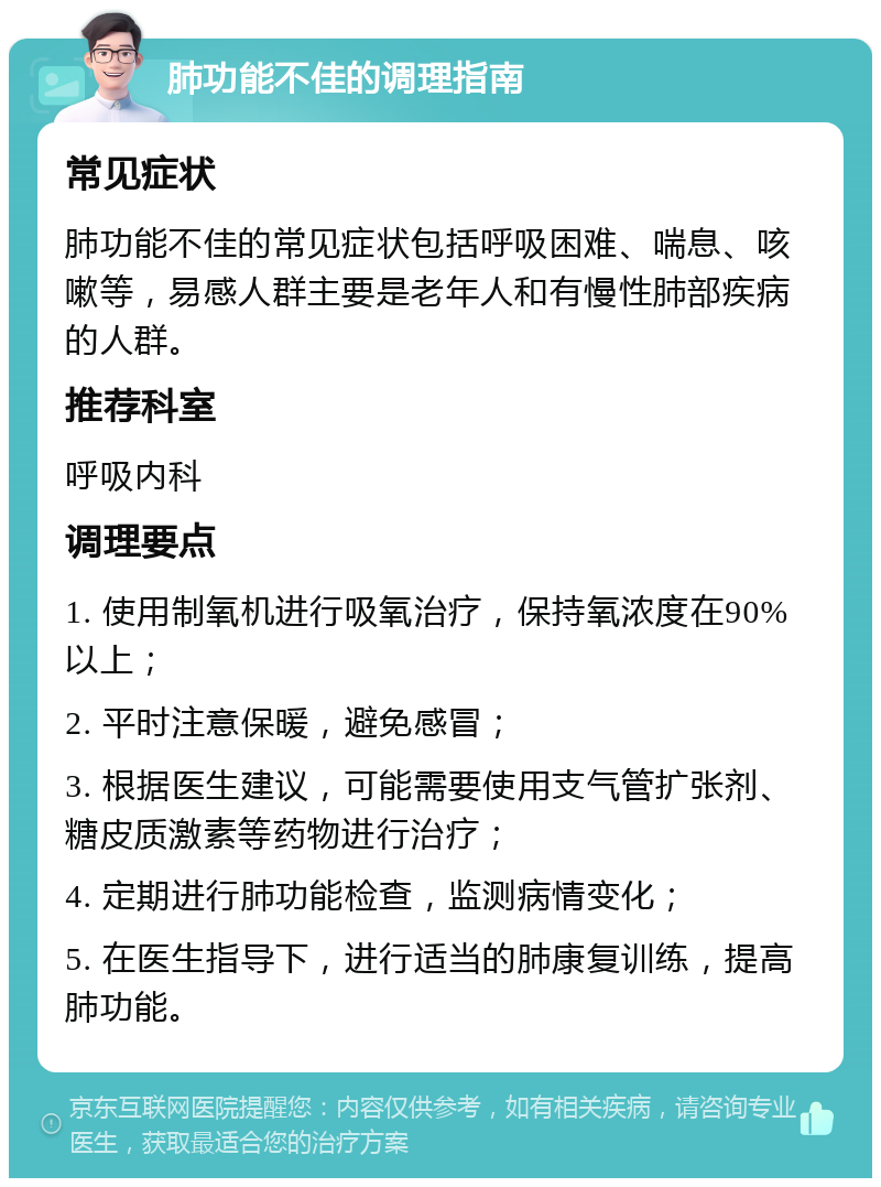 肺功能不佳的调理指南 常见症状 肺功能不佳的常见症状包括呼吸困难、喘息、咳嗽等，易感人群主要是老年人和有慢性肺部疾病的人群。 推荐科室 呼吸内科 调理要点 1. 使用制氧机进行吸氧治疗，保持氧浓度在90%以上； 2. 平时注意保暖，避免感冒； 3. 根据医生建议，可能需要使用支气管扩张剂、糖皮质激素等药物进行治疗； 4. 定期进行肺功能检查，监测病情变化； 5. 在医生指导下，进行适当的肺康复训练，提高肺功能。