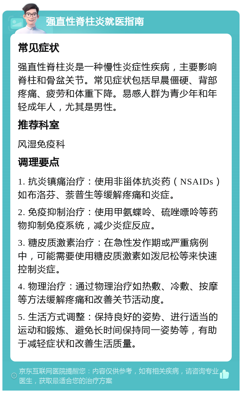 强直性脊柱炎就医指南 常见症状 强直性脊柱炎是一种慢性炎症性疾病，主要影响脊柱和骨盆关节。常见症状包括早晨僵硬、背部疼痛、疲劳和体重下降。易感人群为青少年和年轻成年人，尤其是男性。 推荐科室 风湿免疫科 调理要点 1. 抗炎镇痛治疗：使用非甾体抗炎药（NSAIDs）如布洛芬、萘普生等缓解疼痛和炎症。 2. 免疫抑制治疗：使用甲氨蝶呤、硫唑嘌呤等药物抑制免疫系统，减少炎症反应。 3. 糖皮质激素治疗：在急性发作期或严重病例中，可能需要使用糖皮质激素如泼尼松等来快速控制炎症。 4. 物理治疗：通过物理治疗如热敷、冷敷、按摩等方法缓解疼痛和改善关节活动度。 5. 生活方式调整：保持良好的姿势、进行适当的运动和锻炼、避免长时间保持同一姿势等，有助于减轻症状和改善生活质量。