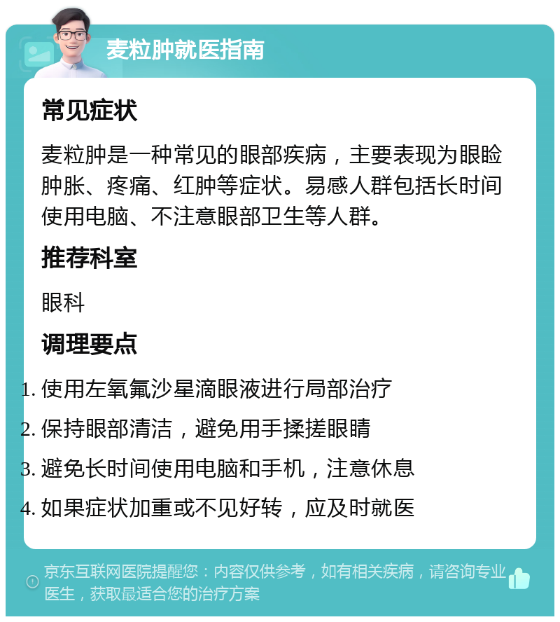 麦粒肿就医指南 常见症状 麦粒肿是一种常见的眼部疾病，主要表现为眼睑肿胀、疼痛、红肿等症状。易感人群包括长时间使用电脑、不注意眼部卫生等人群。 推荐科室 眼科 调理要点 使用左氧氟沙星滴眼液进行局部治疗 保持眼部清洁，避免用手揉搓眼睛 避免长时间使用电脑和手机，注意休息 如果症状加重或不见好转，应及时就医