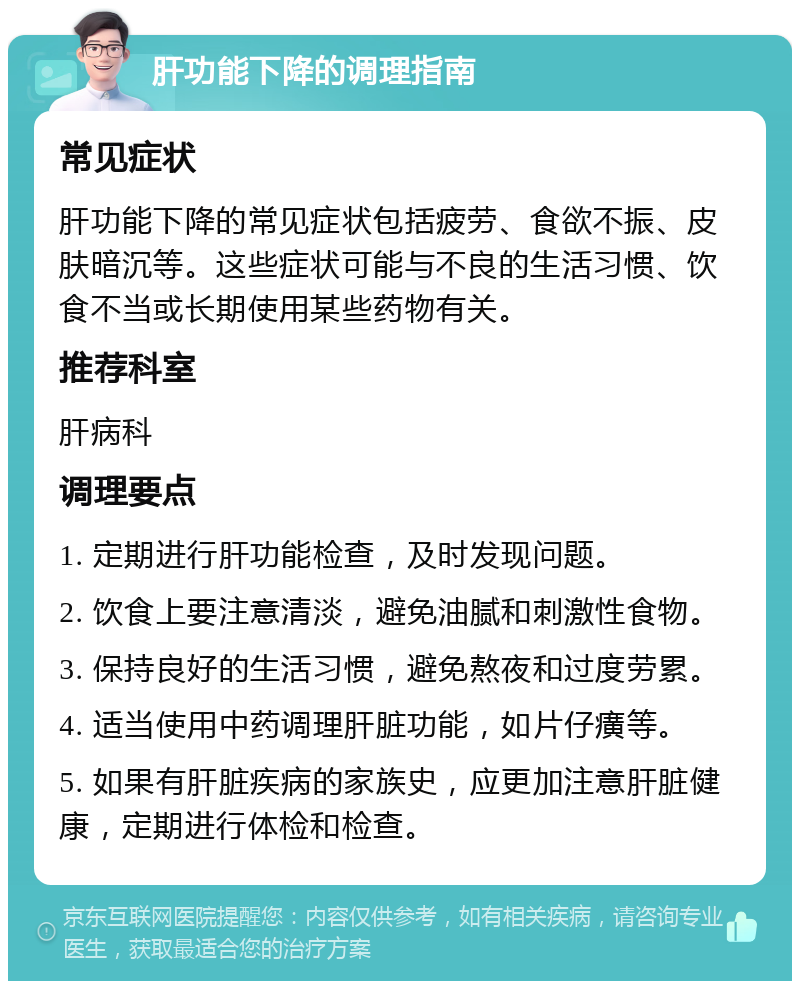 肝功能下降的调理指南 常见症状 肝功能下降的常见症状包括疲劳、食欲不振、皮肤暗沉等。这些症状可能与不良的生活习惯、饮食不当或长期使用某些药物有关。 推荐科室 肝病科 调理要点 1. 定期进行肝功能检查，及时发现问题。 2. 饮食上要注意清淡，避免油腻和刺激性食物。 3. 保持良好的生活习惯，避免熬夜和过度劳累。 4. 适当使用中药调理肝脏功能，如片仔癀等。 5. 如果有肝脏疾病的家族史，应更加注意肝脏健康，定期进行体检和检查。