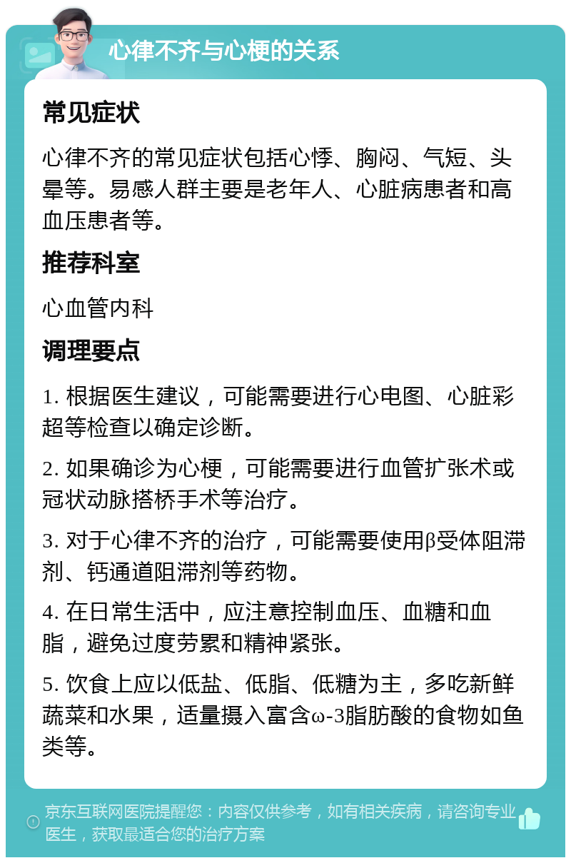 心律不齐与心梗的关系 常见症状 心律不齐的常见症状包括心悸、胸闷、气短、头晕等。易感人群主要是老年人、心脏病患者和高血压患者等。 推荐科室 心血管内科 调理要点 1. 根据医生建议，可能需要进行心电图、心脏彩超等检查以确定诊断。 2. 如果确诊为心梗，可能需要进行血管扩张术或冠状动脉搭桥手术等治疗。 3. 对于心律不齐的治疗，可能需要使用β受体阻滞剂、钙通道阻滞剂等药物。 4. 在日常生活中，应注意控制血压、血糖和血脂，避免过度劳累和精神紧张。 5. 饮食上应以低盐、低脂、低糖为主，多吃新鲜蔬菜和水果，适量摄入富含ω-3脂肪酸的食物如鱼类等。