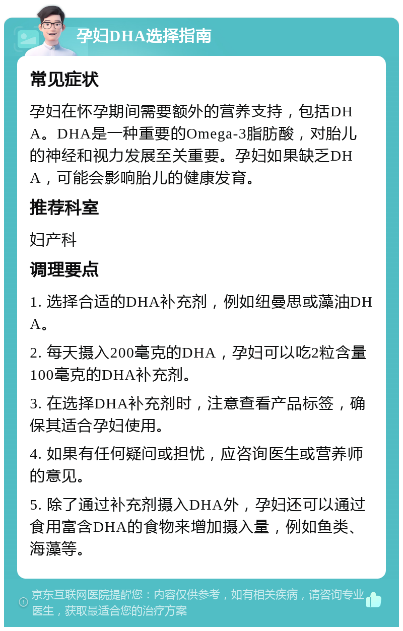 孕妇DHA选择指南 常见症状 孕妇在怀孕期间需要额外的营养支持，包括DHA。DHA是一种重要的Omega-3脂肪酸，对胎儿的神经和视力发展至关重要。孕妇如果缺乏DHA，可能会影响胎儿的健康发育。 推荐科室 妇产科 调理要点 1. 选择合适的DHA补充剂，例如纽曼思或藻油DHA。 2. 每天摄入200毫克的DHA，孕妇可以吃2粒含量100毫克的DHA补充剂。 3. 在选择DHA补充剂时，注意查看产品标签，确保其适合孕妇使用。 4. 如果有任何疑问或担忧，应咨询医生或营养师的意见。 5. 除了通过补充剂摄入DHA外，孕妇还可以通过食用富含DHA的食物来增加摄入量，例如鱼类、海藻等。