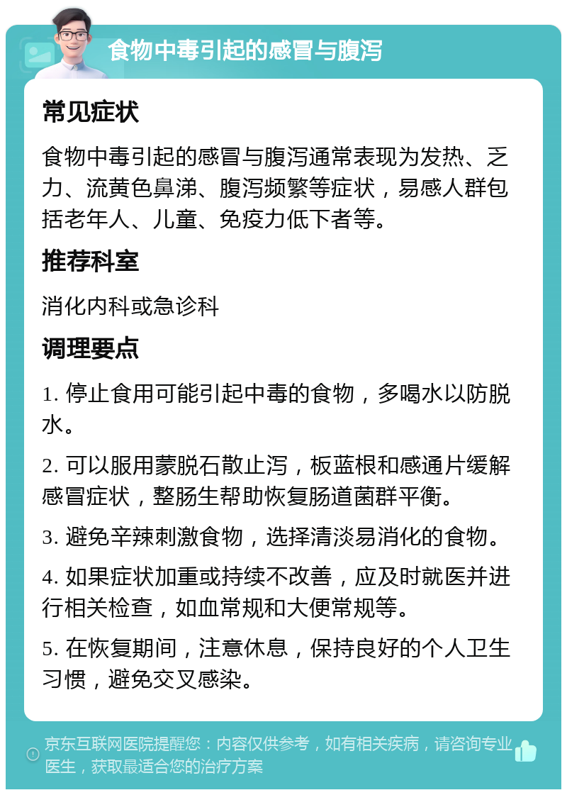 食物中毒引起的感冒与腹泻 常见症状 食物中毒引起的感冒与腹泻通常表现为发热、乏力、流黄色鼻涕、腹泻频繁等症状，易感人群包括老年人、儿童、免疫力低下者等。 推荐科室 消化内科或急诊科 调理要点 1. 停止食用可能引起中毒的食物，多喝水以防脱水。 2. 可以服用蒙脱石散止泻，板蓝根和感通片缓解感冒症状，整肠生帮助恢复肠道菌群平衡。 3. 避免辛辣刺激食物，选择清淡易消化的食物。 4. 如果症状加重或持续不改善，应及时就医并进行相关检查，如血常规和大便常规等。 5. 在恢复期间，注意休息，保持良好的个人卫生习惯，避免交叉感染。