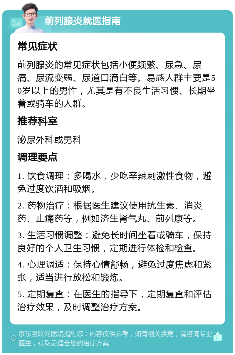 前列腺炎就医指南 常见症状 前列腺炎的常见症状包括小便频繁、尿急、尿痛、尿流变弱、尿道口滴白等。易感人群主要是50岁以上的男性，尤其是有不良生活习惯、长期坐着或骑车的人群。 推荐科室 泌尿外科或男科 调理要点 1. 饮食调理：多喝水，少吃辛辣刺激性食物，避免过度饮酒和吸烟。 2. 药物治疗：根据医生建议使用抗生素、消炎药、止痛药等，例如济生肾气丸、前列康等。 3. 生活习惯调整：避免长时间坐着或骑车，保持良好的个人卫生习惯，定期进行体检和检查。 4. 心理调适：保持心情舒畅，避免过度焦虑和紧张，适当进行放松和锻炼。 5. 定期复查：在医生的指导下，定期复查和评估治疗效果，及时调整治疗方案。