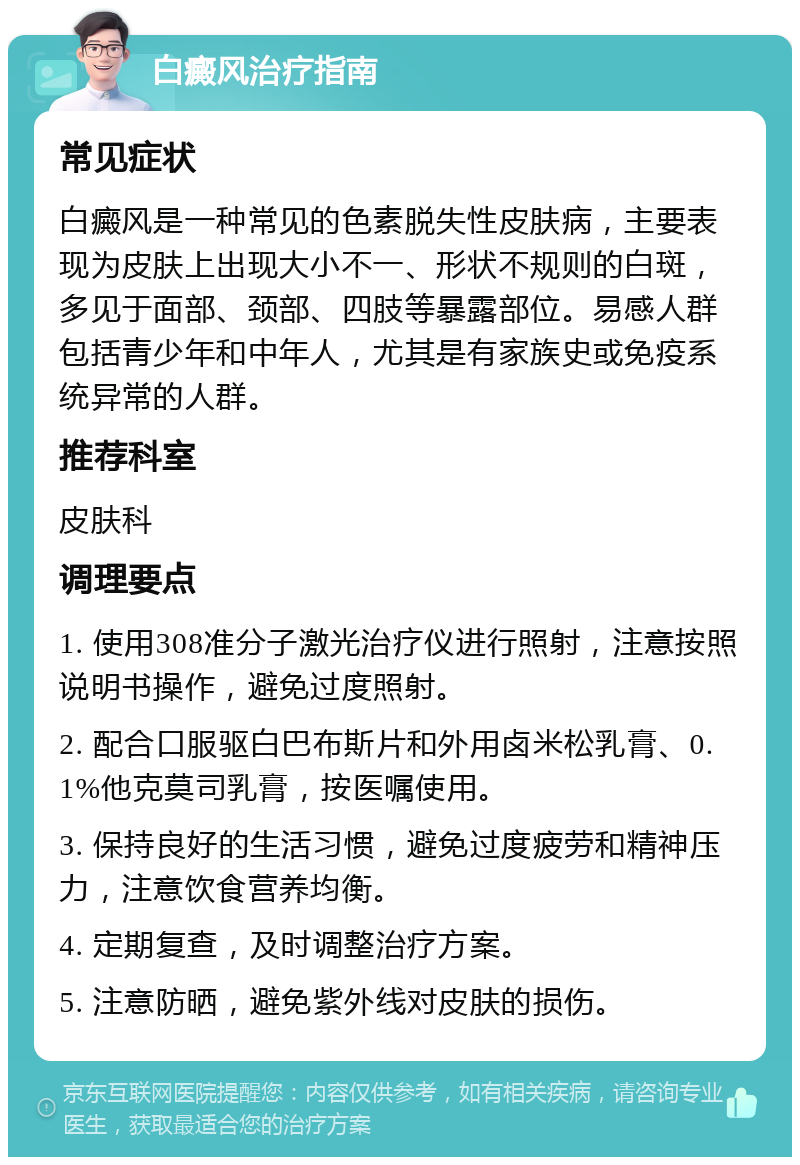 白癜风治疗指南 常见症状 白癜风是一种常见的色素脱失性皮肤病，主要表现为皮肤上出现大小不一、形状不规则的白斑，多见于面部、颈部、四肢等暴露部位。易感人群包括青少年和中年人，尤其是有家族史或免疫系统异常的人群。 推荐科室 皮肤科 调理要点 1. 使用308准分子激光治疗仪进行照射，注意按照说明书操作，避免过度照射。 2. 配合口服驱白巴布斯片和外用卤米松乳膏、0.1%他克莫司乳膏，按医嘱使用。 3. 保持良好的生活习惯，避免过度疲劳和精神压力，注意饮食营养均衡。 4. 定期复查，及时调整治疗方案。 5. 注意防晒，避免紫外线对皮肤的损伤。