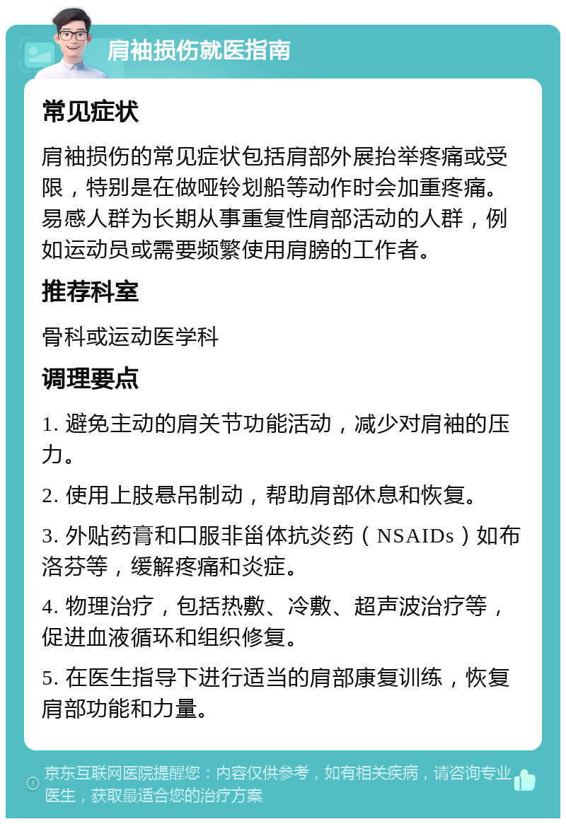 肩袖损伤就医指南 常见症状 肩袖损伤的常见症状包括肩部外展抬举疼痛或受限，特别是在做哑铃划船等动作时会加重疼痛。易感人群为长期从事重复性肩部活动的人群，例如运动员或需要频繁使用肩膀的工作者。 推荐科室 骨科或运动医学科 调理要点 1. 避免主动的肩关节功能活动，减少对肩袖的压力。 2. 使用上肢悬吊制动，帮助肩部休息和恢复。 3. 外贴药膏和口服非甾体抗炎药（NSAIDs）如布洛芬等，缓解疼痛和炎症。 4. 物理治疗，包括热敷、冷敷、超声波治疗等，促进血液循环和组织修复。 5. 在医生指导下进行适当的肩部康复训练，恢复肩部功能和力量。