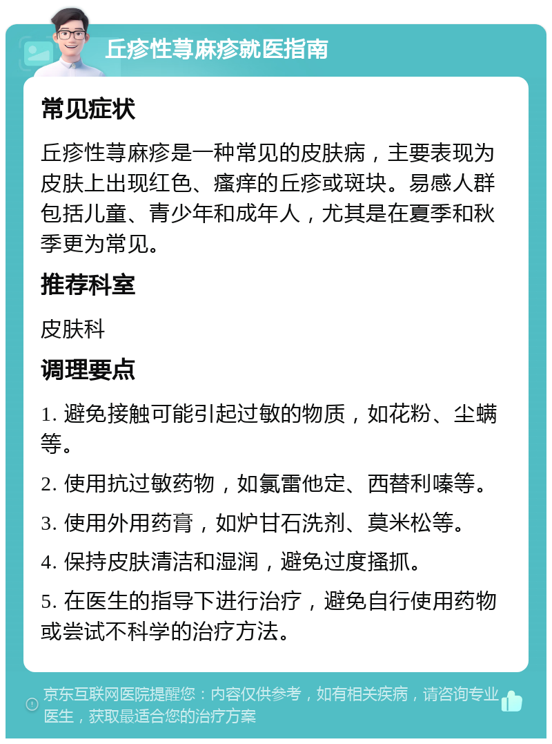 丘疹性荨麻疹就医指南 常见症状 丘疹性荨麻疹是一种常见的皮肤病，主要表现为皮肤上出现红色、瘙痒的丘疹或斑块。易感人群包括儿童、青少年和成年人，尤其是在夏季和秋季更为常见。 推荐科室 皮肤科 调理要点 1. 避免接触可能引起过敏的物质，如花粉、尘螨等。 2. 使用抗过敏药物，如氯雷他定、西替利嗪等。 3. 使用外用药膏，如炉甘石洗剂、莫米松等。 4. 保持皮肤清洁和湿润，避免过度搔抓。 5. 在医生的指导下进行治疗，避免自行使用药物或尝试不科学的治疗方法。