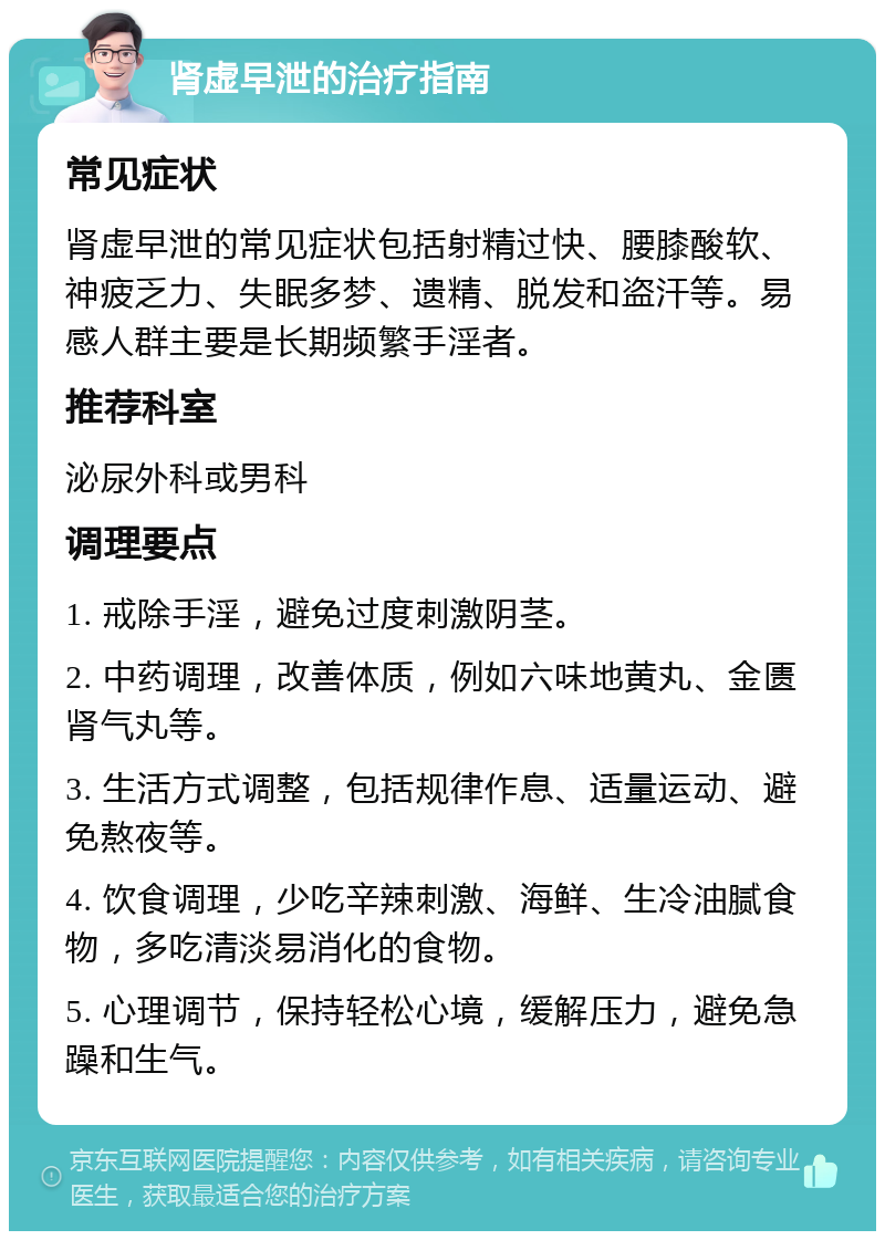 肾虚早泄的治疗指南 常见症状 肾虚早泄的常见症状包括射精过快、腰膝酸软、神疲乏力、失眠多梦、遗精、脱发和盗汗等。易感人群主要是长期频繁手淫者。 推荐科室 泌尿外科或男科 调理要点 1. 戒除手淫，避免过度刺激阴茎。 2. 中药调理，改善体质，例如六味地黄丸、金匮肾气丸等。 3. 生活方式调整，包括规律作息、适量运动、避免熬夜等。 4. 饮食调理，少吃辛辣刺激、海鲜、生冷油腻食物，多吃清淡易消化的食物。 5. 心理调节，保持轻松心境，缓解压力，避免急躁和生气。