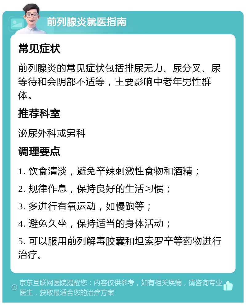 前列腺炎就医指南 常见症状 前列腺炎的常见症状包括排尿无力、尿分叉、尿等待和会阴部不适等，主要影响中老年男性群体。 推荐科室 泌尿外科或男科 调理要点 1. 饮食清淡，避免辛辣刺激性食物和酒精； 2. 规律作息，保持良好的生活习惯； 3. 多进行有氧运动，如慢跑等； 4. 避免久坐，保持适当的身体活动； 5. 可以服用前列解毒胶囊和坦索罗辛等药物进行治疗。