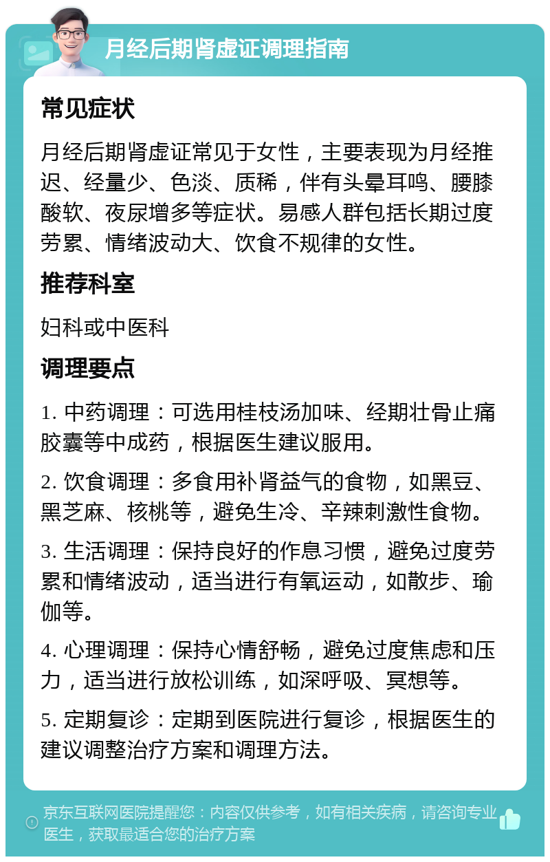 月经后期肾虚证调理指南 常见症状 月经后期肾虚证常见于女性，主要表现为月经推迟、经量少、色淡、质稀，伴有头晕耳鸣、腰膝酸软、夜尿增多等症状。易感人群包括长期过度劳累、情绪波动大、饮食不规律的女性。 推荐科室 妇科或中医科 调理要点 1. 中药调理：可选用桂枝汤加味、经期壮骨止痛胶囊等中成药，根据医生建议服用。 2. 饮食调理：多食用补肾益气的食物，如黑豆、黑芝麻、核桃等，避免生冷、辛辣刺激性食物。 3. 生活调理：保持良好的作息习惯，避免过度劳累和情绪波动，适当进行有氧运动，如散步、瑜伽等。 4. 心理调理：保持心情舒畅，避免过度焦虑和压力，适当进行放松训练，如深呼吸、冥想等。 5. 定期复诊：定期到医院进行复诊，根据医生的建议调整治疗方案和调理方法。