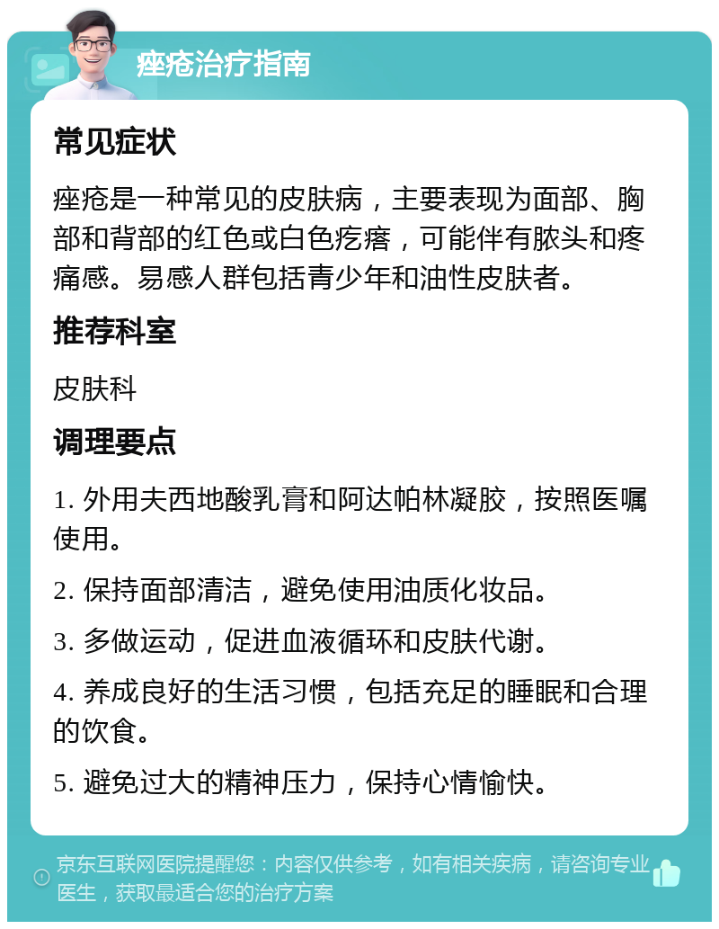 痤疮治疗指南 常见症状 痤疮是一种常见的皮肤病，主要表现为面部、胸部和背部的红色或白色疙瘩，可能伴有脓头和疼痛感。易感人群包括青少年和油性皮肤者。 推荐科室 皮肤科 调理要点 1. 外用夫西地酸乳膏和阿达帕林凝胶，按照医嘱使用。 2. 保持面部清洁，避免使用油质化妆品。 3. 多做运动，促进血液循环和皮肤代谢。 4. 养成良好的生活习惯，包括充足的睡眠和合理的饮食。 5. 避免过大的精神压力，保持心情愉快。