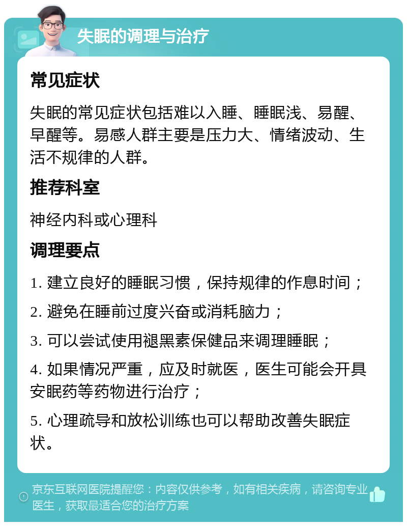 失眠的调理与治疗 常见症状 失眠的常见症状包括难以入睡、睡眠浅、易醒、早醒等。易感人群主要是压力大、情绪波动、生活不规律的人群。 推荐科室 神经内科或心理科 调理要点 1. 建立良好的睡眠习惯，保持规律的作息时间； 2. 避免在睡前过度兴奋或消耗脑力； 3. 可以尝试使用褪黑素保健品来调理睡眠； 4. 如果情况严重，应及时就医，医生可能会开具安眠药等药物进行治疗； 5. 心理疏导和放松训练也可以帮助改善失眠症状。