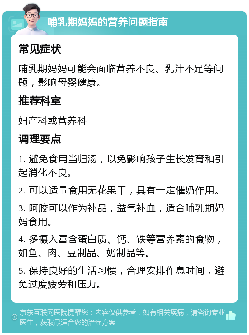 哺乳期妈妈的营养问题指南 常见症状 哺乳期妈妈可能会面临营养不良、乳汁不足等问题，影响母婴健康。 推荐科室 妇产科或营养科 调理要点 1. 避免食用当归汤，以免影响孩子生长发育和引起消化不良。 2. 可以适量食用无花果干，具有一定催奶作用。 3. 阿胶可以作为补品，益气补血，适合哺乳期妈妈食用。 4. 多摄入富含蛋白质、钙、铁等营养素的食物，如鱼、肉、豆制品、奶制品等。 5. 保持良好的生活习惯，合理安排作息时间，避免过度疲劳和压力。