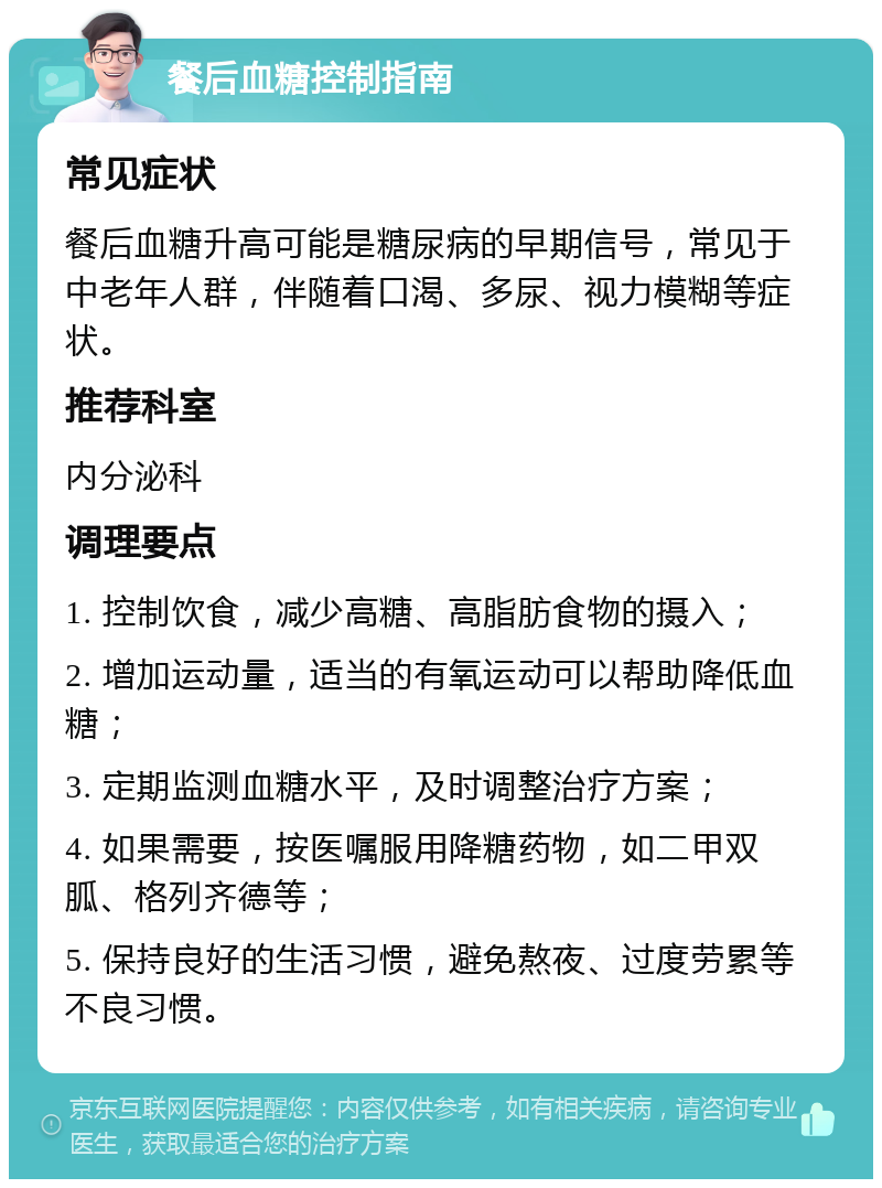 餐后血糖控制指南 常见症状 餐后血糖升高可能是糖尿病的早期信号，常见于中老年人群，伴随着口渴、多尿、视力模糊等症状。 推荐科室 内分泌科 调理要点 1. 控制饮食，减少高糖、高脂肪食物的摄入； 2. 增加运动量，适当的有氧运动可以帮助降低血糖； 3. 定期监测血糖水平，及时调整治疗方案； 4. 如果需要，按医嘱服用降糖药物，如二甲双胍、格列齐德等； 5. 保持良好的生活习惯，避免熬夜、过度劳累等不良习惯。