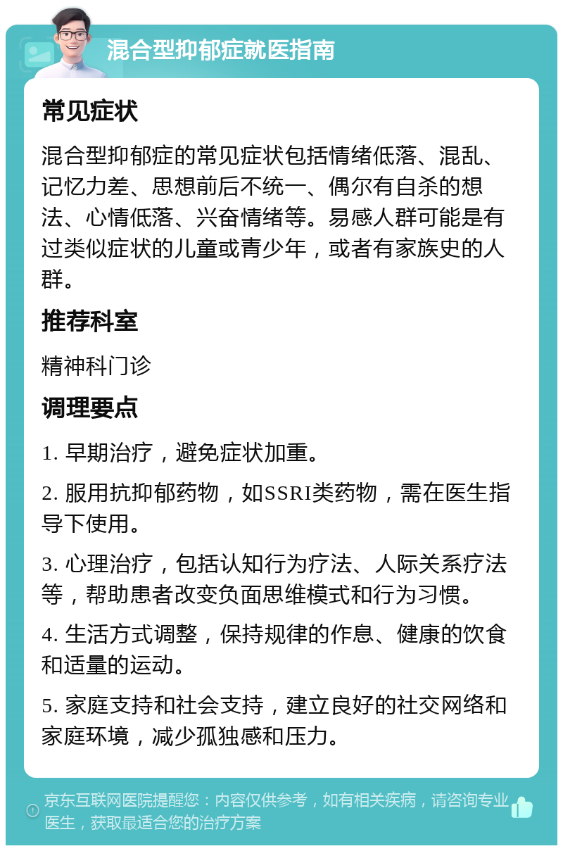 混合型抑郁症就医指南 常见症状 混合型抑郁症的常见症状包括情绪低落、混乱、记忆力差、思想前后不统一、偶尔有自杀的想法、心情低落、兴奋情绪等。易感人群可能是有过类似症状的儿童或青少年，或者有家族史的人群。 推荐科室 精神科门诊 调理要点 1. 早期治疗，避免症状加重。 2. 服用抗抑郁药物，如SSRI类药物，需在医生指导下使用。 3. 心理治疗，包括认知行为疗法、人际关系疗法等，帮助患者改变负面思维模式和行为习惯。 4. 生活方式调整，保持规律的作息、健康的饮食和适量的运动。 5. 家庭支持和社会支持，建立良好的社交网络和家庭环境，减少孤独感和压力。