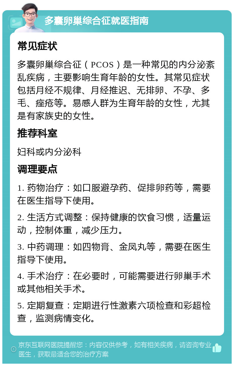 多囊卵巢综合征就医指南 常见症状 多囊卵巢综合征（PCOS）是一种常见的内分泌紊乱疾病，主要影响生育年龄的女性。其常见症状包括月经不规律、月经推迟、无排卵、不孕、多毛、痤疮等。易感人群为生育年龄的女性，尤其是有家族史的女性。 推荐科室 妇科或内分泌科 调理要点 1. 药物治疗：如口服避孕药、促排卵药等，需要在医生指导下使用。 2. 生活方式调整：保持健康的饮食习惯，适量运动，控制体重，减少压力。 3. 中药调理：如四物膏、金凤丸等，需要在医生指导下使用。 4. 手术治疗：在必要时，可能需要进行卵巢手术或其他相关手术。 5. 定期复查：定期进行性激素六项检查和彩超检查，监测病情变化。