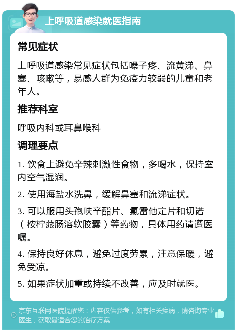 上呼吸道感染就医指南 常见症状 上呼吸道感染常见症状包括嗓子疼、流黄涕、鼻塞、咳嗽等，易感人群为免疫力较弱的儿童和老年人。 推荐科室 呼吸内科或耳鼻喉科 调理要点 1. 饮食上避免辛辣刺激性食物，多喝水，保持室内空气湿润。 2. 使用海盐水洗鼻，缓解鼻塞和流涕症状。 3. 可以服用头孢呋辛酯片、氯雷他定片和切诺（桉柠蒎肠溶软胶囊）等药物，具体用药请遵医嘱。 4. 保持良好休息，避免过度劳累，注意保暖，避免受凉。 5. 如果症状加重或持续不改善，应及时就医。