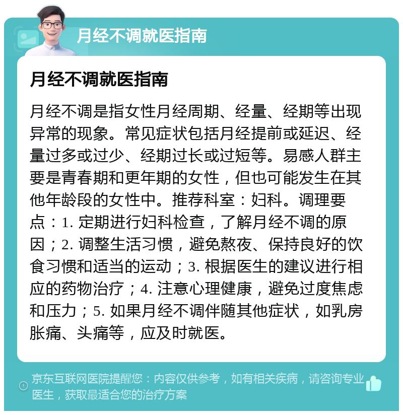 月经不调就医指南 月经不调就医指南 月经不调是指女性月经周期、经量、经期等出现异常的现象。常见症状包括月经提前或延迟、经量过多或过少、经期过长或过短等。易感人群主要是青春期和更年期的女性，但也可能发生在其他年龄段的女性中。推荐科室：妇科。调理要点：1. 定期进行妇科检查，了解月经不调的原因；2. 调整生活习惯，避免熬夜、保持良好的饮食习惯和适当的运动；3. 根据医生的建议进行相应的药物治疗；4. 注意心理健康，避免过度焦虑和压力；5. 如果月经不调伴随其他症状，如乳房胀痛、头痛等，应及时就医。