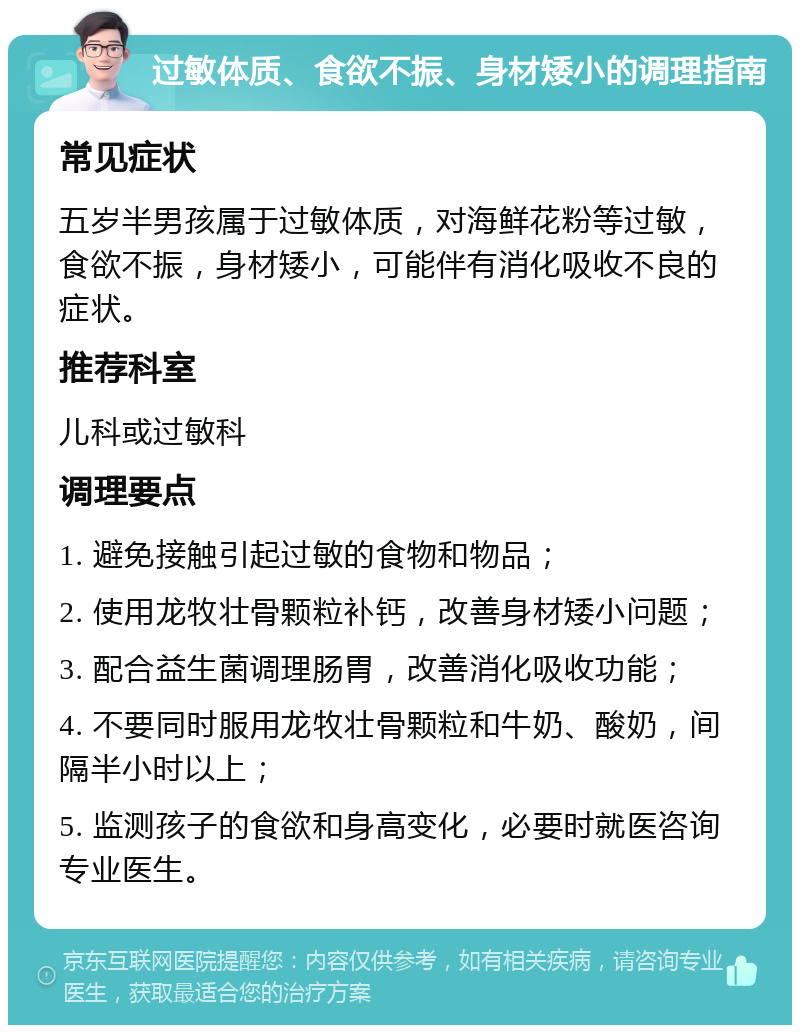 过敏体质、食欲不振、身材矮小的调理指南 常见症状 五岁半男孩属于过敏体质，对海鲜花粉等过敏，食欲不振，身材矮小，可能伴有消化吸收不良的症状。 推荐科室 儿科或过敏科 调理要点 1. 避免接触引起过敏的食物和物品； 2. 使用龙牧壮骨颗粒补钙，改善身材矮小问题； 3. 配合益生菌调理肠胃，改善消化吸收功能； 4. 不要同时服用龙牧壮骨颗粒和牛奶、酸奶，间隔半小时以上； 5. 监测孩子的食欲和身高变化，必要时就医咨询专业医生。