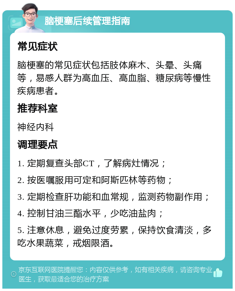 脑梗塞后续管理指南 常见症状 脑梗塞的常见症状包括肢体麻木、头晕、头痛等，易感人群为高血压、高血脂、糖尿病等慢性疾病患者。 推荐科室 神经内科 调理要点 1. 定期复查头部CT，了解病灶情况； 2. 按医嘱服用可定和阿斯匹林等药物； 3. 定期检查肝功能和血常规，监测药物副作用； 4. 控制甘油三酯水平，少吃油盐肉； 5. 注意休息，避免过度劳累，保持饮食清淡，多吃水果蔬菜，戒烟限酒。