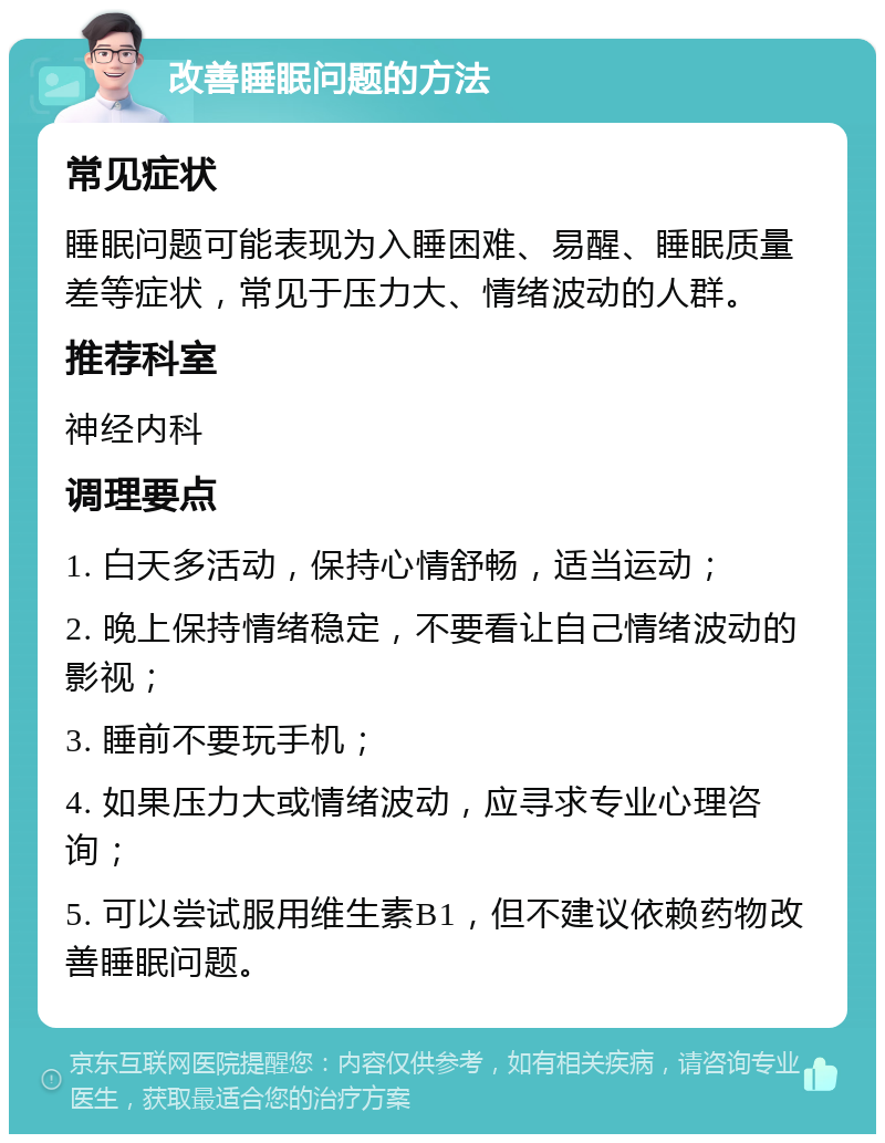 改善睡眠问题的方法 常见症状 睡眠问题可能表现为入睡困难、易醒、睡眠质量差等症状，常见于压力大、情绪波动的人群。 推荐科室 神经内科 调理要点 1. 白天多活动，保持心情舒畅，适当运动； 2. 晚上保持情绪稳定，不要看让自己情绪波动的影视； 3. 睡前不要玩手机； 4. 如果压力大或情绪波动，应寻求专业心理咨询； 5. 可以尝试服用维生素B1，但不建议依赖药物改善睡眠问题。