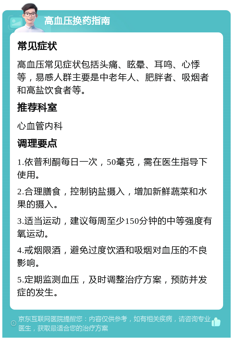 高血压换药指南 常见症状 高血压常见症状包括头痛、眩晕、耳鸣、心悸等，易感人群主要是中老年人、肥胖者、吸烟者和高盐饮食者等。 推荐科室 心血管内科 调理要点 1.依普利酮每日一次，50毫克，需在医生指导下使用。 2.合理膳食，控制钠盐摄入，增加新鲜蔬菜和水果的摄入。 3.适当运动，建议每周至少150分钟的中等强度有氧运动。 4.戒烟限酒，避免过度饮酒和吸烟对血压的不良影响。 5.定期监测血压，及时调整治疗方案，预防并发症的发生。