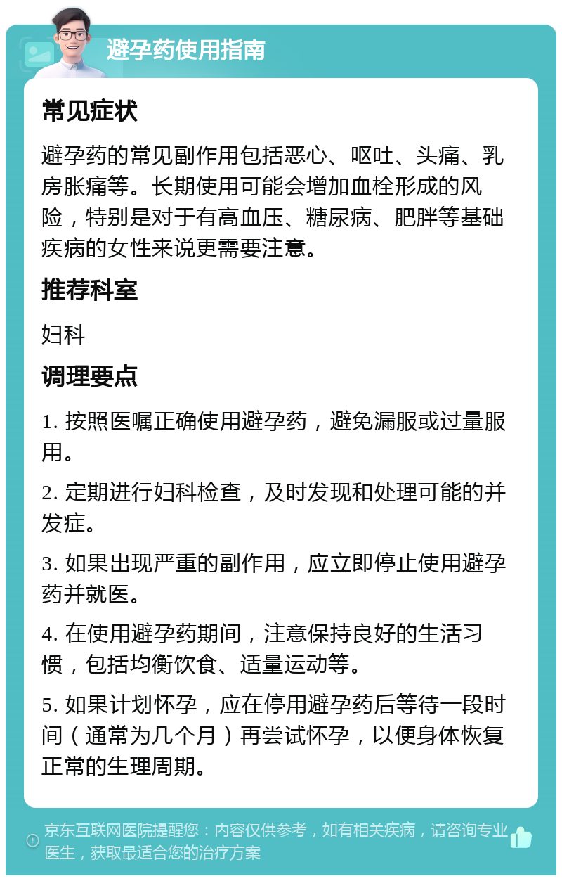 避孕药使用指南 常见症状 避孕药的常见副作用包括恶心、呕吐、头痛、乳房胀痛等。长期使用可能会增加血栓形成的风险，特别是对于有高血压、糖尿病、肥胖等基础疾病的女性来说更需要注意。 推荐科室 妇科 调理要点 1. 按照医嘱正确使用避孕药，避免漏服或过量服用。 2. 定期进行妇科检查，及时发现和处理可能的并发症。 3. 如果出现严重的副作用，应立即停止使用避孕药并就医。 4. 在使用避孕药期间，注意保持良好的生活习惯，包括均衡饮食、适量运动等。 5. 如果计划怀孕，应在停用避孕药后等待一段时间（通常为几个月）再尝试怀孕，以便身体恢复正常的生理周期。