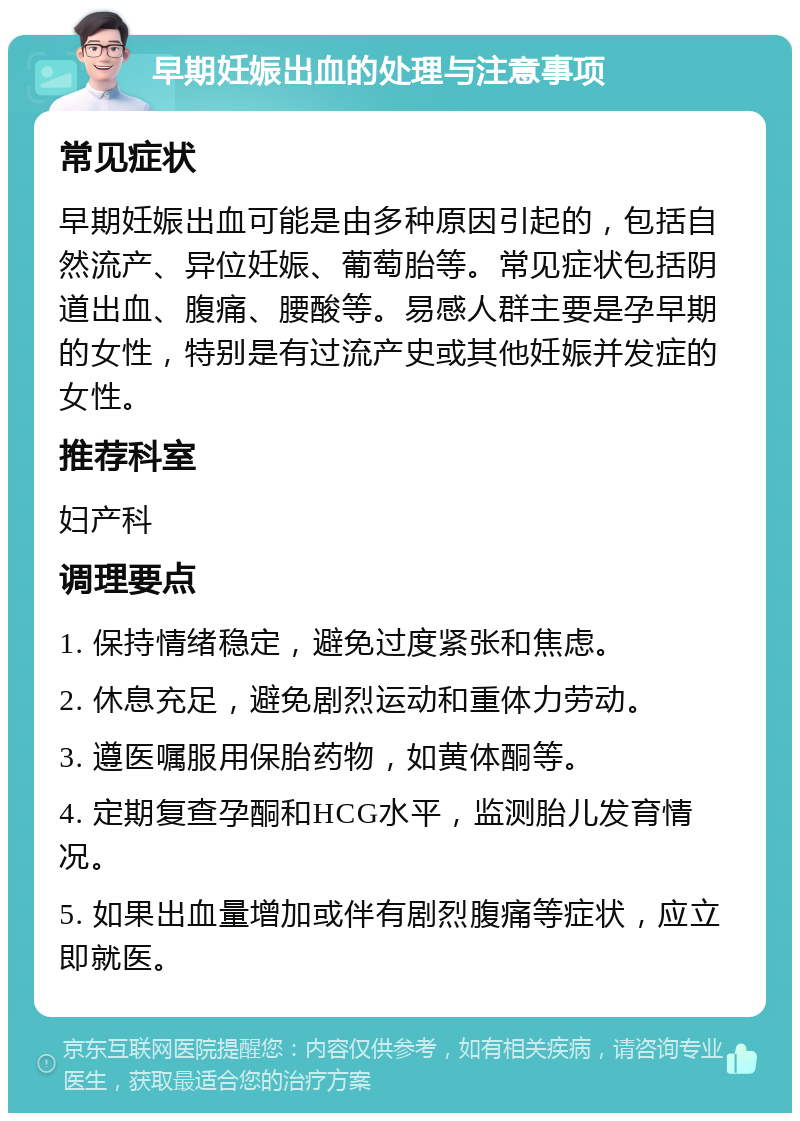 早期妊娠出血的处理与注意事项 常见症状 早期妊娠出血可能是由多种原因引起的，包括自然流产、异位妊娠、葡萄胎等。常见症状包括阴道出血、腹痛、腰酸等。易感人群主要是孕早期的女性，特别是有过流产史或其他妊娠并发症的女性。 推荐科室 妇产科 调理要点 1. 保持情绪稳定，避免过度紧张和焦虑。 2. 休息充足，避免剧烈运动和重体力劳动。 3. 遵医嘱服用保胎药物，如黄体酮等。 4. 定期复查孕酮和HCG水平，监测胎儿发育情况。 5. 如果出血量增加或伴有剧烈腹痛等症状，应立即就医。