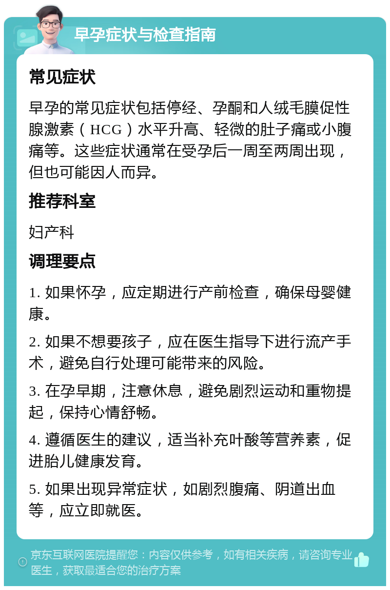 早孕症状与检查指南 常见症状 早孕的常见症状包括停经、孕酮和人绒毛膜促性腺激素（HCG）水平升高、轻微的肚子痛或小腹痛等。这些症状通常在受孕后一周至两周出现，但也可能因人而异。 推荐科室 妇产科 调理要点 1. 如果怀孕，应定期进行产前检查，确保母婴健康。 2. 如果不想要孩子，应在医生指导下进行流产手术，避免自行处理可能带来的风险。 3. 在孕早期，注意休息，避免剧烈运动和重物提起，保持心情舒畅。 4. 遵循医生的建议，适当补充叶酸等营养素，促进胎儿健康发育。 5. 如果出现异常症状，如剧烈腹痛、阴道出血等，应立即就医。