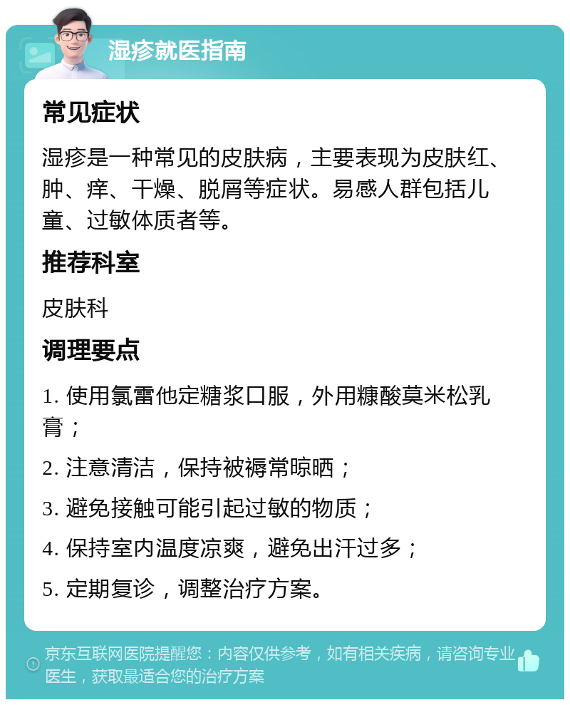 湿疹就医指南 常见症状 湿疹是一种常见的皮肤病，主要表现为皮肤红、肿、痒、干燥、脱屑等症状。易感人群包括儿童、过敏体质者等。 推荐科室 皮肤科 调理要点 1. 使用氯雷他定糖浆口服，外用糠酸莫米松乳膏； 2. 注意清洁，保持被褥常晾晒； 3. 避免接触可能引起过敏的物质； 4. 保持室内温度凉爽，避免出汗过多； 5. 定期复诊，调整治疗方案。