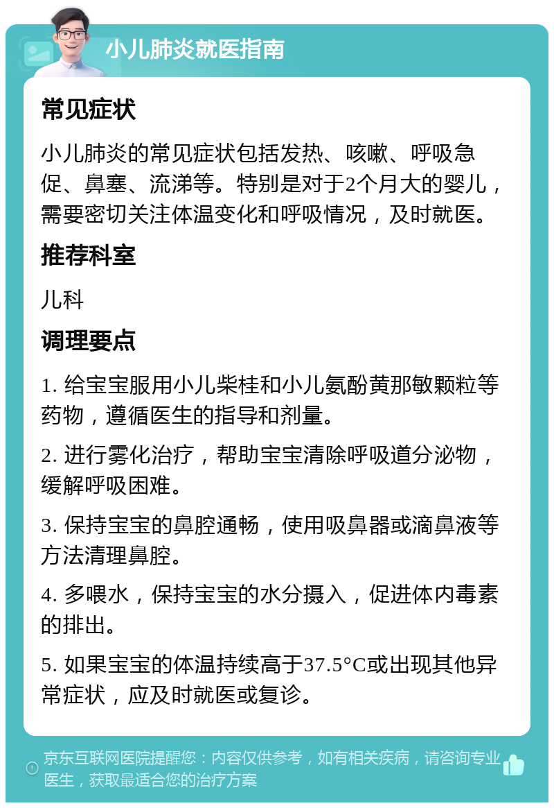 小儿肺炎就医指南 常见症状 小儿肺炎的常见症状包括发热、咳嗽、呼吸急促、鼻塞、流涕等。特别是对于2个月大的婴儿，需要密切关注体温变化和呼吸情况，及时就医。 推荐科室 儿科 调理要点 1. 给宝宝服用小儿柴桂和小儿氨酚黄那敏颗粒等药物，遵循医生的指导和剂量。 2. 进行雾化治疗，帮助宝宝清除呼吸道分泌物，缓解呼吸困难。 3. 保持宝宝的鼻腔通畅，使用吸鼻器或滴鼻液等方法清理鼻腔。 4. 多喂水，保持宝宝的水分摄入，促进体内毒素的排出。 5. 如果宝宝的体温持续高于37.5°C或出现其他异常症状，应及时就医或复诊。