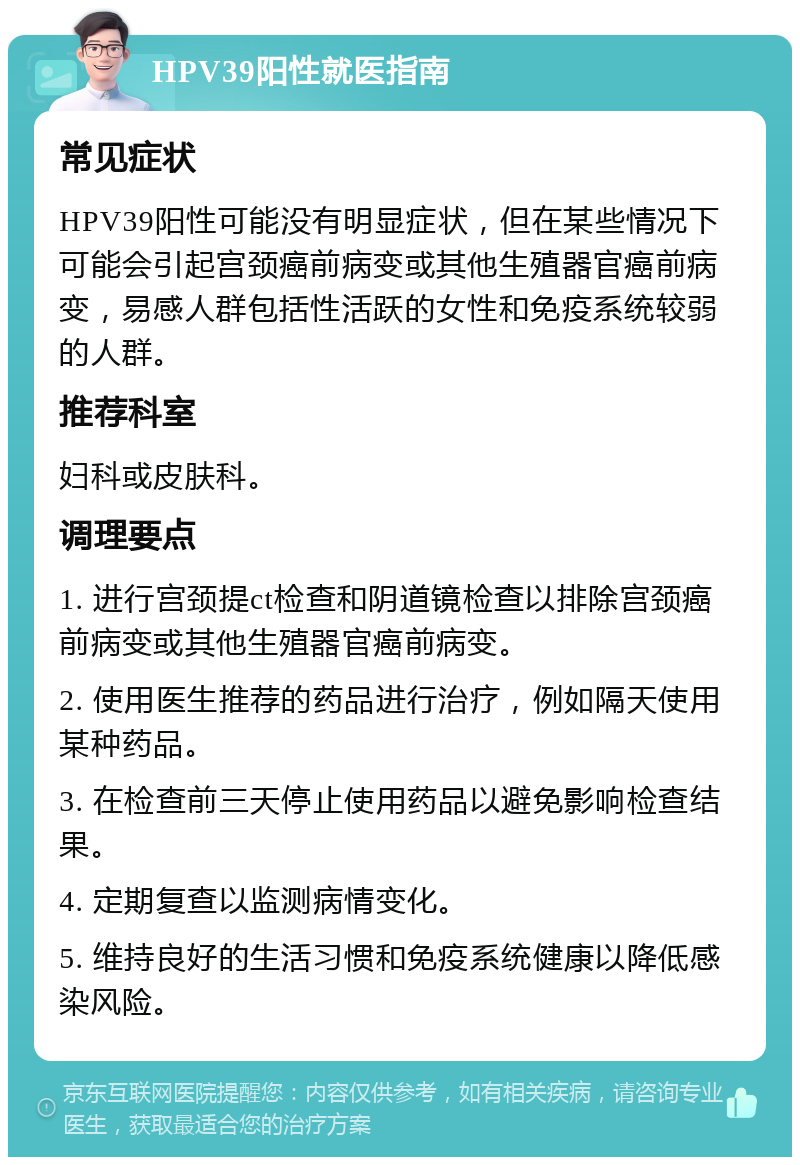 HPV39阳性就医指南 常见症状 HPV39阳性可能没有明显症状，但在某些情况下可能会引起宫颈癌前病变或其他生殖器官癌前病变，易感人群包括性活跃的女性和免疫系统较弱的人群。 推荐科室 妇科或皮肤科。 调理要点 1. 进行宫颈提ct检查和阴道镜检查以排除宫颈癌前病变或其他生殖器官癌前病变。 2. 使用医生推荐的药品进行治疗，例如隔天使用某种药品。 3. 在检查前三天停止使用药品以避免影响检查结果。 4. 定期复查以监测病情变化。 5. 维持良好的生活习惯和免疫系统健康以降低感染风险。