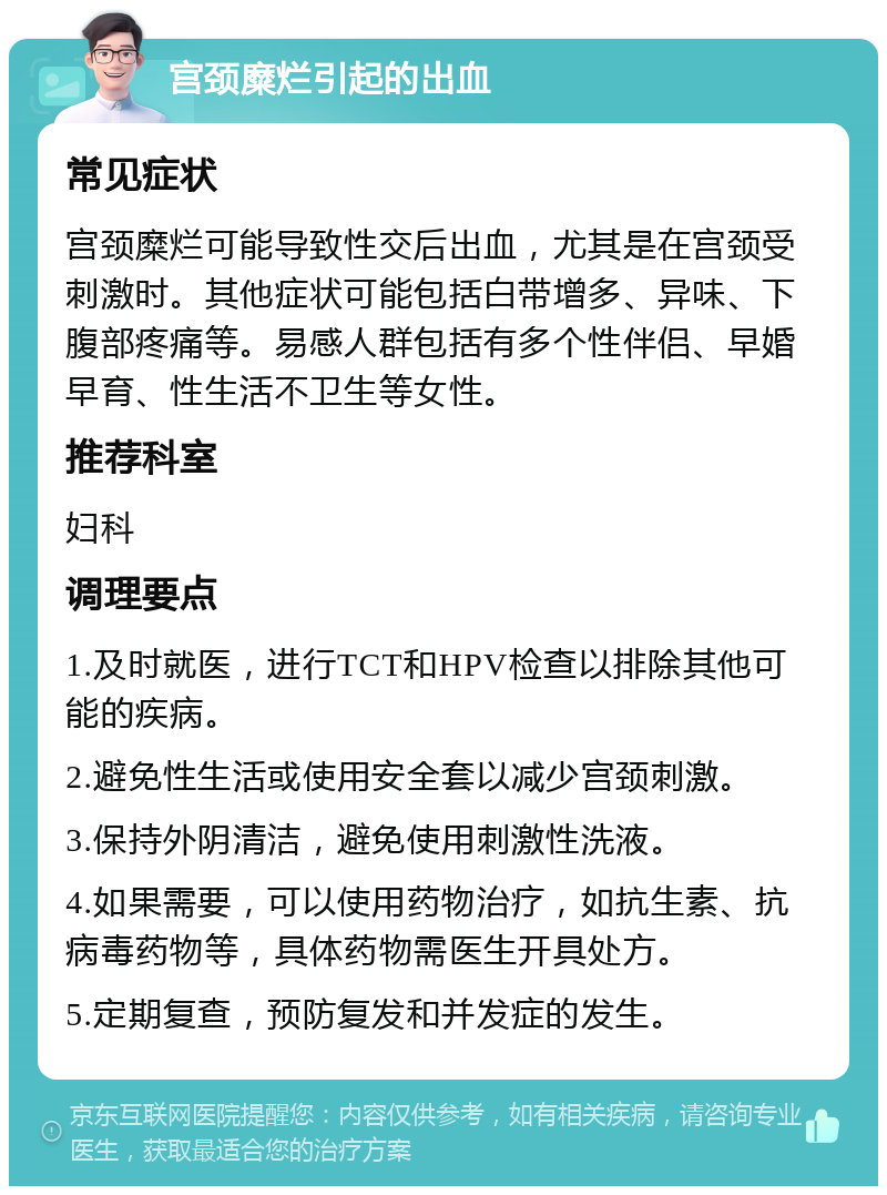 宫颈糜烂引起的出血 常见症状 宫颈糜烂可能导致性交后出血，尤其是在宫颈受刺激时。其他症状可能包括白带增多、异味、下腹部疼痛等。易感人群包括有多个性伴侣、早婚早育、性生活不卫生等女性。 推荐科室 妇科 调理要点 1.及时就医，进行TCT和HPV检查以排除其他可能的疾病。 2.避免性生活或使用安全套以减少宫颈刺激。 3.保持外阴清洁，避免使用刺激性洗液。 4.如果需要，可以使用药物治疗，如抗生素、抗病毒药物等，具体药物需医生开具处方。 5.定期复查，预防复发和并发症的发生。