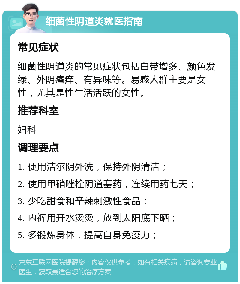 细菌性阴道炎就医指南 常见症状 细菌性阴道炎的常见症状包括白带增多、颜色发绿、外阴瘙痒、有异味等。易感人群主要是女性，尤其是性生活活跃的女性。 推荐科室 妇科 调理要点 1. 使用洁尔阴外洗，保持外阴清洁； 2. 使用甲硝唑栓阴道塞药，连续用药七天； 3. 少吃甜食和辛辣刺激性食品； 4. 内裤用开水烫烫，放到太阳底下晒； 5. 多锻炼身体，提高自身免疫力；