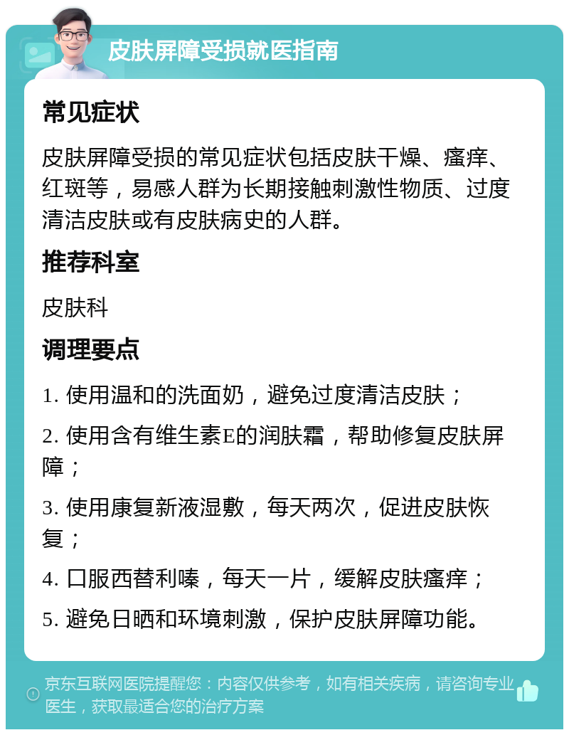 皮肤屏障受损就医指南 常见症状 皮肤屏障受损的常见症状包括皮肤干燥、瘙痒、红斑等，易感人群为长期接触刺激性物质、过度清洁皮肤或有皮肤病史的人群。 推荐科室 皮肤科 调理要点 1. 使用温和的洗面奶，避免过度清洁皮肤； 2. 使用含有维生素E的润肤霜，帮助修复皮肤屏障； 3. 使用康复新液湿敷，每天两次，促进皮肤恢复； 4. 口服西替利嗪，每天一片，缓解皮肤瘙痒； 5. 避免日晒和环境刺激，保护皮肤屏障功能。