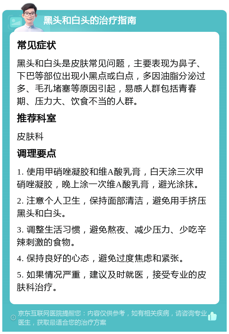 黑头和白头的治疗指南 常见症状 黑头和白头是皮肤常见问题，主要表现为鼻子、下巴等部位出现小黑点或白点，多因油脂分泌过多、毛孔堵塞等原因引起，易感人群包括青春期、压力大、饮食不当的人群。 推荐科室 皮肤科 调理要点 1. 使用甲硝唑凝胶和维A酸乳膏，白天涂三次甲硝唑凝胶，晚上涂一次维A酸乳膏，避光涂抹。 2. 注意个人卫生，保持面部清洁，避免用手挤压黑头和白头。 3. 调整生活习惯，避免熬夜、减少压力、少吃辛辣刺激的食物。 4. 保持良好的心态，避免过度焦虑和紧张。 5. 如果情况严重，建议及时就医，接受专业的皮肤科治疗。