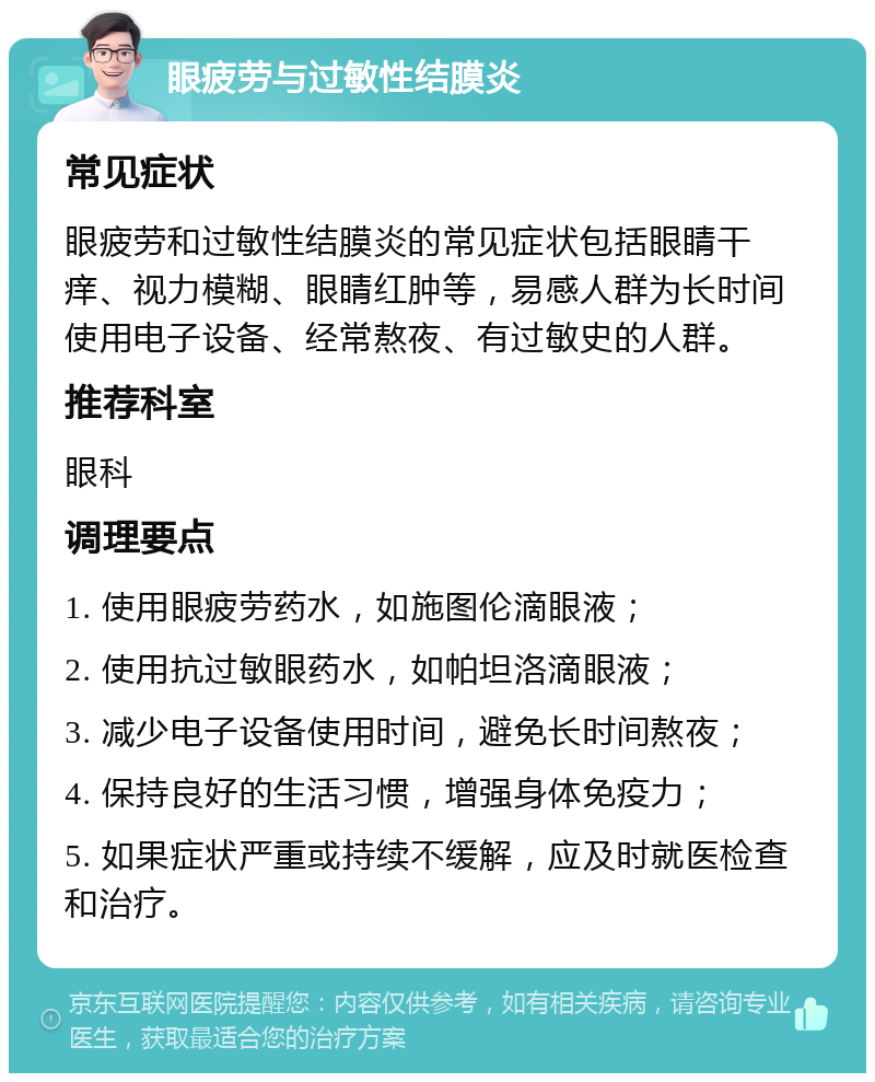 眼疲劳与过敏性结膜炎 常见症状 眼疲劳和过敏性结膜炎的常见症状包括眼睛干痒、视力模糊、眼睛红肿等，易感人群为长时间使用电子设备、经常熬夜、有过敏史的人群。 推荐科室 眼科 调理要点 1. 使用眼疲劳药水，如施图伦滴眼液； 2. 使用抗过敏眼药水，如帕坦洛滴眼液； 3. 减少电子设备使用时间，避免长时间熬夜； 4. 保持良好的生活习惯，增强身体免疫力； 5. 如果症状严重或持续不缓解，应及时就医检查和治疗。