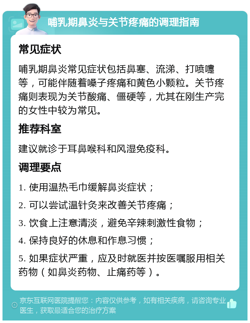 哺乳期鼻炎与关节疼痛的调理指南 常见症状 哺乳期鼻炎常见症状包括鼻塞、流涕、打喷嚏等，可能伴随着嗓子疼痛和黄色小颗粒。关节疼痛则表现为关节酸痛、僵硬等，尤其在刚生产完的女性中较为常见。 推荐科室 建议就诊于耳鼻喉科和风湿免疫科。 调理要点 1. 使用温热毛巾缓解鼻炎症状； 2. 可以尝试温针灸来改善关节疼痛； 3. 饮食上注意清淡，避免辛辣刺激性食物； 4. 保持良好的休息和作息习惯； 5. 如果症状严重，应及时就医并按医嘱服用相关药物（如鼻炎药物、止痛药等）。