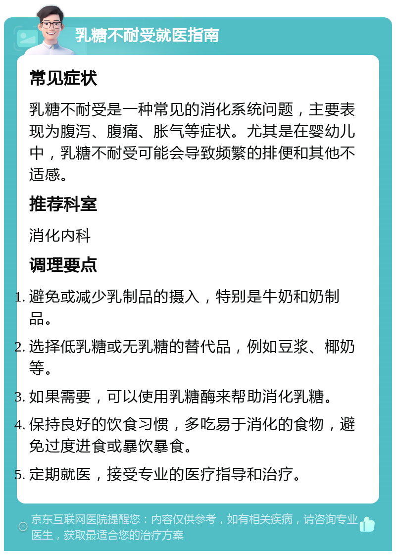 乳糖不耐受就医指南 常见症状 乳糖不耐受是一种常见的消化系统问题，主要表现为腹泻、腹痛、胀气等症状。尤其是在婴幼儿中，乳糖不耐受可能会导致频繁的排便和其他不适感。 推荐科室 消化内科 调理要点 避免或减少乳制品的摄入，特别是牛奶和奶制品。 选择低乳糖或无乳糖的替代品，例如豆浆、椰奶等。 如果需要，可以使用乳糖酶来帮助消化乳糖。 保持良好的饮食习惯，多吃易于消化的食物，避免过度进食或暴饮暴食。 定期就医，接受专业的医疗指导和治疗。